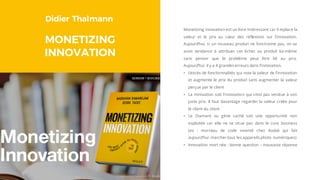 Didier Thalmann
MONETIZING
INNOVATION
Monetizing innovation est un livre intéressant car il replace la
valeur et le prix au cœur des réflexions sur l’innovation.
Aujourd’hui, si un nouveau produit ne fonctionne pas, on va
avoir tendance à attribuer cet échec au produit lui-même
sans penser que le problème peut être lié au prix.
Aujourd’hui il y a 4 grandes erreurs dans l’innovation.
• L’excès de fonctionnalités qui noie la valeur de l’innovation
et augmente le prix du produit sans augmenter la valeur
perçue par le client
• La minivation soit l’innovation qui n’est pas vendue à son
juste prix. Il faut davantage regarder la valeur créée pour
le client du client
• Le Diamant ou gène caché soit une opportunité non
exploitée car elle ne se situe pas dans le core business
(ex : morceau de code inventé chez Kodak qui fait
aujourd’hui marcher tous les appareils photo numériques)
• Innovation mort née : bonne question – mauvaise réponse
 
