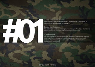 10# CE QUI NOUS MOTIVE
LA RAISON D'ÊTRE DE NOTRE DÉMARCHE :
Nous croyons que le jeu reste le meilleur moyen naturel d'apprendre, de
s'améliorer et de fonctionner en groupe.
COMMENT NOUS L'INTÉGRONS :
Nos missions et livrables sont conçus avec une approche ludique et un design
artistique suscitant l'envie et l'adhésion chez les participants.
CE QUE NOUS FAISONS :
Nos Business Games sont construits avec des savoir-faire issus des sciences
socio-cognitives et des approches pédagogiques prenant en compte le
contexte réel d'une entreprise dans le but d'atteindre facilement et
agréablement ses objectifs.
 