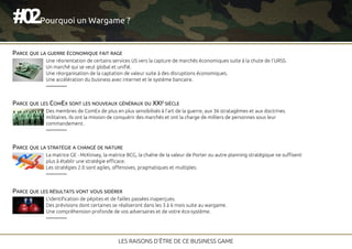 Une réorientation de certains services US vers la capture de marchés économiques suite à la chute de l'URSS.
Un marché qui se veut global et unifié.
Une réorganisation de la captation de valeur suite à des disruptions économiques.
Une accélération du business avec internet et le système bancaire.
20#
LES RAISONS D'ÊTRE DE CE BUSINESS GAME
Pourquoi un Wargame ?
PARCE QUE LA GUERRE ÉCONOMIQUE FAIT RAGE
PARCE QUE LES RÉSULTATS VONT VOUS SIDÉRER
PARCE QUE LA STRATÉGIE A CHANGÉ DE NATURE
PARCE QUE LES COMEX SONT LES NOUVEAUX GÉNÉRAUX DU XXIE SIÈCLE
Des membres de ComEx de plus en plus sensibilisés à l'art de la guerre, aux 36 stratagèmes et aux doctrines
militaires. Ils ont la mission de conquérir des marchés et ont la charge de milliers de personnes sous leur
commandement.
La matrice GE - McKinsey, la matrice BCG, la chaîne de la valeur de Porter ou autre planning stratégique ne suffisent
plus à établir une stratégie efficace.
Les stratégies 2.0 sont agiles, offensives, pragmatiques et multiples.
L'identification de pépites et de failles passées inaperçues.
Des prévisions dont certaines se réaliseront dans les 3 à 6 mois suite au wargame.
Une compréhension profonde de vos adversaires et de votre éco-système.
 