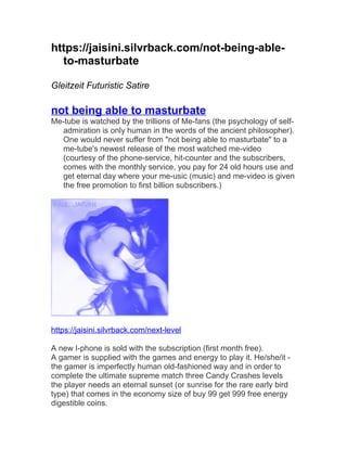 https://jaisini.silvrback.com/not-being-able-to- 
masturbate 
Gleitzeit Futuristic Satire 
not being able to masturbate 
Me-tube is watched by the trillions of Me-fans (the psychology of self-admiration 
is only human in the words of the ancient philosopher). 
One would never suffer from "not being able to masturbate" to a 
me-tube's newest release of the most watched me-video 
(courtesy of the phone-service, hit-counter and the subscribers, 
comes with the monthly service, you pay for 24 old hours use and 
get eternal day where your me-usic (music) and me-video is given 
the free promotion to first billion subscribers.) 
https://jaisini.silvrback.com/next-level 
A new I-phone is sold with the subscription (first month free). 
A gamer is supplied with the games and energy to play it. He/she/it - 
the gamer is imperfectly human old-fashioned way and in order to 
complete the ultimate supreme match three Candy Crashes levels 
the player needs an eternal sunset (or sunrise for the rare early bird 
type) that comes in the economy size of buy 99 get 999 free energy 
digestible coins. 
 