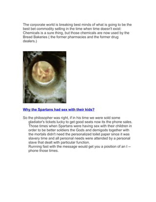 The corporate world is breaking best minds of what is going to be the 
best bet commodity selling in the time when time doesn't exist: 
Chemicals is a sure thing, but those chemicals are now used by the 
Bread Bakeries ( the former pharmacies and the former drug 
dealers.) 
Why the Spartans had sex with their kids? 
So the philosopher was right, if in his time we were sold some 
gladiator's tickets lucky to get good seats now its the phone sales. 
Those times when Spartans were having sex with their children in 
order to be better soldiers the Gods and demigods together with 
the mortals didn't need the personalized toilet paper since it was 
slavery time and all personal needs were attended by a personal 
slave that dealt with particular function. 
Running fast with the message would get you a position of an I -- 
phone those times. 
 