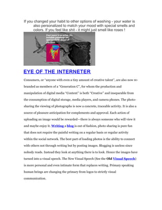 If you changed your habit to other options of washing - your water is 
also personalized to match your mood with special smells and 
colors. If you feel like shit - it might just smell like roses ! 
EYE OF THE INTERNETER 
Consumers, or ‘‘anyone with even a tiny amount of creative talent’’, are also now re-branded 
as members of a ‘‘Generation C’’, for whom the production and 
manipulation of digital media ‘‘Content’’ is both ‘‘Creative’’ and inseparable from 
the consumption of digital storage, media players, and camera phones. The photo-sharing 
the viewing of photographs is now a concrete, traceable activity. It is also a 
source of pleasure anticipation for complements and approval. Each action of 
uploading an image would be rewarded — there is always someone who will view it 
and maybe enjoy it. Writing a blog is out of fashion, photo sharing is pure fun 
that does not require the painful writing on a regular basis or regular activity 
within the social network. The best part of loading photos is the ability to connect 
with others not through writing but by posting images. Blogging is useless since 
nobody reads. Instead they look at anything there is to look. Hence the images have 
turned into a visual speech. The New Visual Speech (See the Old Visual Speech ) 
is more personal and even intimate form that replaces writing. Primary speaking 
human beings are changing the primary from logos to strictly visual 
communication. 
 