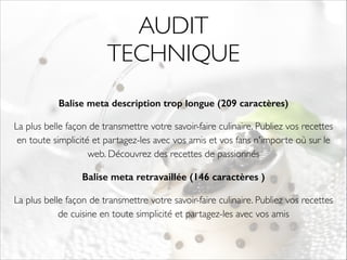 AUDIT 
TECHNIQUE 
Balise meta description trop longue (209 caractères) 
La plus belle façon de transmettre votre savoir-faire culinaire. Publiez vos recettes 
en toute simplicité et partagez-les avec vos amis et vos fans n'importe où sur le 
web. Découvrez des recettes de passionnés 
Balise meta retravaillée (146 caractères ) 
La plus belle façon de transmettre votre savoir-faire culinaire. Publiez vos recettes 
de cuisine en toute simplicité et partagez-les avec vos amis 
! 
 
