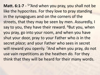 Matt. 6:1-7 - 5 A d he ou pra , ou shall ot e
like the hypocrites. For they love to pray standing
in the synagogues and on the corners of the
streets, that they may be seen by men. Assuredly, I
say to you, they have their reward. 6But you, when
you pray, go into your room, and when you have
shut your door, pray to your Father who is in the
secret place; and your Father who sees in secret
will reward you openly. 7And when you pray, do not
use vain repetitions as the heathen do. For they
think that they will be heard for their many words.
 