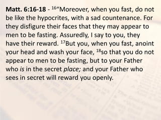 Matt. 6:16-18 - 16 Moreo er, he ou fast, do ot
be like the hypocrites, with a sad countenance. For
they disfigure their faces that they may appear to
men to be fasting. Assuredly, I say to you, they
have their reward. 17But you, when you fast, anoint
your head and wash your face, 18so that you do not
appear to men to be fasting, but to your Father
who is in the secret place; and your Father who
sees in secret will reward you openly.
 
