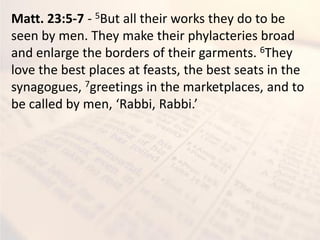 Matt. 23:5-7 - 5But all their works they do to be
seen by men. They make their phylacteries broad
and enlarge the borders of their garments. 6They
love the best places at feasts, the best seats in the
synagogues, 7greetings in the marketplaces, and to
e alled e , ‘a i, ‘a i.
 