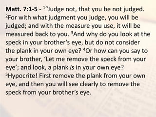 Matt. 7:1-5 - 1 Judge ot, that ou e ot judged.
2For with what judgment you judge, you will be
judged; and with the measure you use, it will be
measured back to you. 3And why do you look at the
spe k i our rother s e e, ut do ot o sider
the plank in your own eye? 4Or how can you say to
our rother, Let e re o e the spe k fro our
e e ; a d look, a pla k is in your own eye?
5Hypocrite! First remove the plank from your own
eye, and then you will see clearly to remove the
spe k fro our rother s e e.
 
