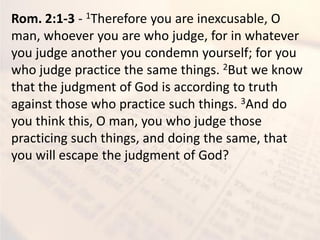 Rom. 2:1-3 - 1Therefore you are inexcusable, O
man, whoever you are who judge, for in whatever
you judge another you condemn yourself; for you
who judge practice the same things. 2But we know
that the judgment of God is according to truth
against those who practice such things. 3And do
you think this, O man, you who judge those
practicing such things, and doing the same, that
you will escape the judgment of God?
 