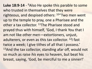 Luke 18:9-14 - 9Also He spoke this parable to some
who trusted in themselves that they were
righteous, and despised others: 10 T o e e t
up to the temple to pray, one a Pharisee and the
other a tax collector. 11The Pharisee stood and
pra ed thus ith hi self, God, I tha k You that I
am not like other men—extortioners, unjust,
adulterers, or even as this tax collector. 12I fast
t i e a eek; I gi e tithes of all that I possess.
13And the tax collector, standing afar off, would not
so much as raise his eyes to heaven, but beat his
reast, sa i g, God, e er iful to e a si er!
 