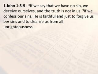 1 John 1:8-9 - 8If we say that we have no sin, we
deceive ourselves, and the truth is not in us. 9If we
confess our sins, He is faithful and just to forgive us
our sins and to cleanse us from all
unrighteousness.
 