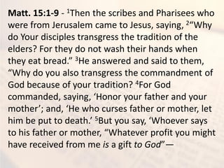 Matt. 15:1-9 - 1Then the scribes and Pharisees who
were from Jerusalem came to Jesus, saying, 2 Wh
do Your disciples transgress the tradition of the
elders? For they do not wash their hands when
the eat read. 3He answered and said to them,
Wh do ou also tra sgress the o a d e t of
God because of your tradition? 4For God
o a ded, sa i g, Ho or our father a d our
other ; a d, He ho urses father or other, let
hi e put to death. 5But ou sa , Whoe er sa s
to his father or other, Whate er profit ou ight
have received from me is a gift to God —
 