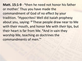 Matt. 15:1-9 - 6then he need not honor his father
or other. Thus ou ha e ade the
commandment of God of no effect by your
tradition. 7Hypocrites! Well did Isaiah prophesy
about you, saying: 8 These people dra ear to Me
with their mouth, and honor Me with their lips, but
their heart is far from Me. 9And in vain they
worship Me, teaching as doctrines the
o a d e ts of e .
 