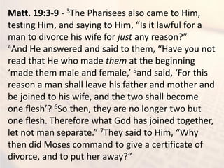 Matt. 19:3-9 - 3The Pharisees also came to Him,
testi g Hi , a d sa i g to Hi , Is it la ful for a
man to divorce his wife for just a reaso ?
4A d He a s ered a d said to the , Ha e ou ot
read that He who made them at the beginning
ade the ale a d fe ale, 5a d said, For this
reason a man shall leave his father and mother and
be joined to his wife, and the two shall become
o e flesh ? 6So then, they are no longer two but
one flesh. Therefore what God has joined together,
let ot a separate. 7The said to Hi , Wh
then did Moses command to give a certificate of
di or e, a d to put her a a ?
 