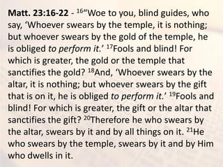 Matt. 23:16-22 - 16 Woe to ou, li d guides, ho
sa , Whoe er s ears the te ple, it is othi g;
but whoever swears by the gold of the temple, he
is obliged to perform it. 17Fools and blind! For
which is greater, the gold or the temple that
sanctifies the gold? 18A d, Whoe er s ears the
altar, it is nothing; but whoever swears by the gift
that is on it, he is obliged to perform it. 19Fools and
blind! For which is greater, the gift or the altar that
sanctifies the gift? 20Therefore he who swears by
the altar, swears by it and by all things on it. 21He
who swears by the temple, swears by it and by Him
who dwells in it.
 