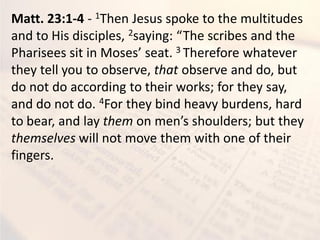 Matt. 23:1-4 - 1Then Jesus spoke to the multitudes
and to His disciples, 2sa i g: The s ri es a d the
Pharisees sit i Moses seat. 3 Therefore whatever
they tell you to observe, that observe and do, but
do not do according to their works; for they say,
and do not do. 4For they bind heavy burdens, hard
to bear, and lay them o e s shoulders; ut the
themselves will not move them with one of their
fingers.
 