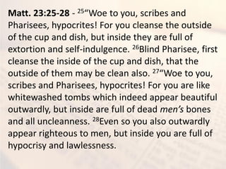 Matt. 23:25-28 - 25 Woe to ou, s ri es a d
Pharisees, hypocrites! For you cleanse the outside
of the cup and dish, but inside they are full of
extortion and self-indulgence. 26Blind Pharisee, first
cleanse the inside of the cup and dish, that the
outside of them may be clean also. 27 Woe to ou,
scribes and Pharisees, hypocrites! For you are like
whitewashed tombs which indeed appear beautiful
outwardly, but inside are full of dead e ’s bones
and all uncleanness. 28Even so you also outwardly
appear righteous to men, but inside you are full of
hypocrisy and lawlessness.
 
