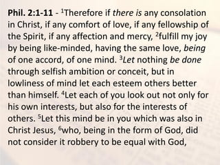 Phil. 2:1-11 - 1Therefore if there is any consolation
in Christ, if any comfort of love, if any fellowship of
the Spirit, if any affection and mercy, 2fulfill my joy
by being like-minded, having the same love, being
of one accord, of one mind. 3Let nothing be done
through selfish ambition or conceit, but in
lowliness of mind let each esteem others better
than himself. 4Let each of you look out not only for
his own interests, but also for the interests of
others. 5Let this mind be in you which was also in
Christ Jesus, 6who, being in the form of God, did
not consider it robbery to be equal with God,
 