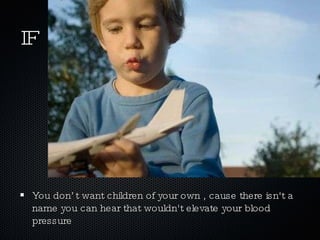 IF You don’t want children of your own , cause there isn't a  name you can hear that wouldn't elevate your blood pressure 