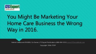You Might Be Marketing Your
Home Care Business the Wrong
Way in 2016.
Valerie VanBooven RN BSN, Co-Owner, LTC Expert Publications, 888-404-1513, www.LTCSocialMark.com
Copyright 2016 LTCEP
 