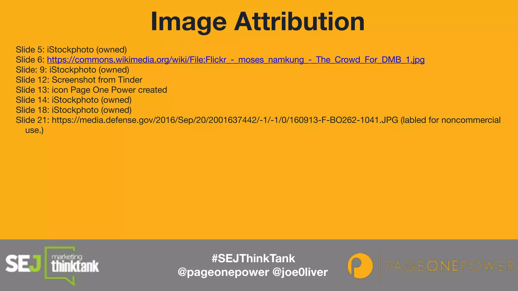 Slide 5: iStockphoto (owned)

Slide 6: https://commons.wikimedia.org/wiki/File:Flickr_-_moses_namkung_-_The_Crowd_For_DMB_1.jpg

Slide: 9: iStockphoto (owned)

Slide 12: Screenshot from Tinder

Slide 13: icon Page One Power created

Slide 14: iStockphoto (owned)

Slide 18: iStockphoto (owned)

Slide 21: https://media.defense.gov/2016/Sep/20/2001637442/-1/-1/0/160913-F-BO262-1041.JPG (labled for noncommercial
use.)
Image Attribution
#SEJThinkTank
@pageonepower @joe0liver
 