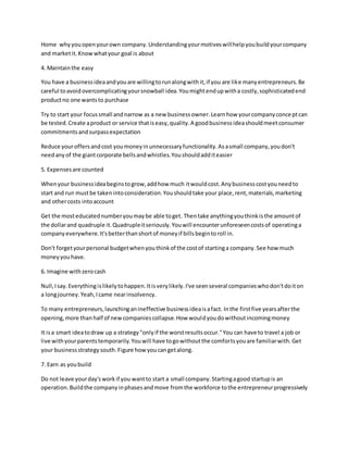 Home whyyouopenyourown company.Understandingyourmotiveswillhelpyoubuildyourcompany
and marketit.Knowwhatyour goal is about
4. Maintainthe easy
You have a businessideaandyouare willingtorunalongwithit,if you are like manyentrepreneurs.Be
careful toavoidovercomplicatingyoursnowball idea.Youmightendupwitha costly,sophisticatedend
productno one wantsto purchase
Try to start your focussmall andnarrow as a new businessowner.Learnhow yourcompanyconceptcan
be tested.Create aproduct or service thatiseasy,quality.A goodbusinessideashouldmeetconsumer
commitmentsandsurpassexpectation
Reduce youroffersandcost youmoneyinunnecessaryfunctionality.Asasmall company,youdon't
needanyof the giantcorporate bellsandwhistles.Youshouldadditeasier
5. Expensesare counted
Whenyour businessideabeginstogrow,addhow much itwouldcost.Anybusinesscostyouneedto
start and run mustbe takenintoconsideration.Youshouldtake your place,rent,materials,marketing
and othercosts intoaccount
Get the mosteducatednumberyoumaybe able toget. Thentake anythingyouthinkisthe amountof
the dollarand quadruple it.Quadrupleitseriously.Youwill encounterunforeseencostsof operatinga
companyeverywhere.It'sbetterthanshortof moneyif billsbegintoroll in.
Don't forgetyourpersonal budgetwhenyouthinkof the costof startinga company.See how much
moneyyouhave.
6. Imagine withzerocash
Null,Isay.Everythingislikelytohappen.Itisverylikely.I've seenseveral companieswhodon'tdoiton
a longjourney.Yeah,Icame nearinsolvency.
To many entrepreneurs,launchinganineffective businessideaisafact. Inthe firstfive yearsafterthe
opening,more thanhalf of newcompaniescollapse.How wouldyoudowithoutincomingmoney
It isa smart ideatodraw up a strategy"onlyif the worstresultsoccur."You can have to travel a job or
live withyourparentstemporarily.Youwill have togowithoutthe comfortsyouare familiarwith.Get
your businessstrategysouth.Figure how youcangetalong.
7. Earn as youbuild
Do not leave yourday'sworkif you wantto start a small company.Startingagood startupis an
operation.Buildthe companyinphasesandmove fromthe workforce tothe entrepreneurprogressively
 