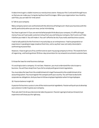 It takestime togain a stable income asa new businessowner.Keepyour9to 5 and workthroughhours
so that youcan make your livingduringthese hardfirststages.Whenyourorganization hasa healthy
cash flow,youcan take full-time action
8. Talk to yourcompany
Many companyownersare confrontedwiththe dilemmaof failingtosell.Share yourbusinesswiththe
world,particularlywhenyouare new,canbe intimidating.
You have to getoverit if you are worriedwhatpeople thinkaboutyourcompany.It'sdifficulttoget
moneyif youcan't persuade customerstobuyfrom youand helpyourcompany.Don'tcome out?Fake
it before youmake it.Youstill make it.You can't affordto be shy if youreally wantbusinesssuccess.
I had to talkpubliclyforthe firsttime inmyearlydaysas an entrepreneur.Ihadnopreparationor
experience inspeakingtolarge crowdsat that time,notto saythat I was notreallyinterestedin
confrontingmyworstfear.
However,Ihave to getout of my comfortzone to want myyoungcompanyto thrive.Thistookthe form
of organizing and hostingalmost70 three-dayconventionsformynetworkrecruitmentcustomerbase.
9. Knowthe lawsforsmall businessstartups
It's excitingtostarta company.It'snot laws.However,youmustunderstandthe rulestoopena
business.Youwill face steepfinesif youfail tocomplywithgovernmentregulations.
You mustobeythe lawsfrom the establishmentof a legal frameworktothe establishmentof an
accountingsystem.Youmustregisterthe companywithyourcountry.You will have todeal with
corporate tax obligations.Andyouhave tofollow employerlegislationwhenhiringemployees
10. Passionbalance insight10.
A passionforbusiness successisone of the mostessential ingredients.Passionwill pushyoutodevelop
your processinorderto grow yourcompany.
That said,don't letall yourdecisionsbe takenbypassion.Passionisgoingtoleadyouforward,but
experience will showyouthe rightway.
 