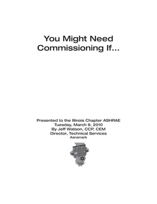 You Might Need
Commissioning If...




Presented to the Illinois Chapter ASHRAE
        Tuesday, March 9, 2010
      By Jeff Watson, CCP, CEM
      Director, Technical Services
               Aaramark
 