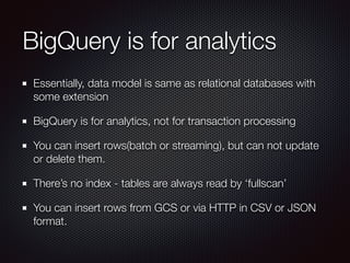BigQuery is for analytics
Essentially, data model is same as relational databases with
some extension
BigQuery is for analytics, not for transaction processing
You can insert rows(batch or streaming), but can not update
or delete them.
There’s no index - tables are always read by ‘fullscan’
You can insert rows from GCS or via HTTP in CSV or JSON
format.
 