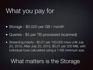 What you pay for
Storage - $0.020 per GB / month
Queries - $5 per TB processed (scanned)
Streaming inserts - $0.01 per 100,000 rows until July
20, 2015. After July 20, 2015, $0.01 per 200 MB, with
individual rows calculated using a 1 KB minimum size.
What matters is the Storage
 