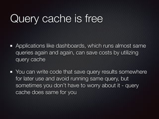 Query cache is free
Applications like dashboards, which runs almost same
queries again and again, can save costs by utilizing
query cache
You can write code that save query results somewhere
for later use and avoid running same query, but
sometimes you don’t have to worry about it - query
cache does same for you
 