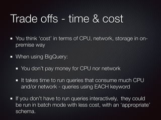 Trade offs - time & cost
You think ‘cost’ in terms of CPU, network, storage in on-
premise way
When using BigQuery:
You don’t pay money for CPU nor network
It takes time to run queries that consume much CPU
and/or network - queries using EACH keyword
If you don’t have to run queries interactively, they could
be run in batch mode with less cost, with an ‘appropriate’
schema.
 