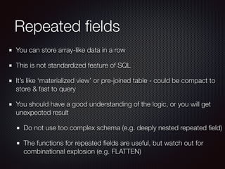 Repeated ﬁelds
You can store array-like data in a row
This is not standardized feature of SQL
It’s like ‘materialized view’ or pre-joined table - could be compact to
store & fast to query
You should have a good understanding of the logic, or you will get
unexpected result
Do not use too complex schema (e.g. deeply nested repeated ﬁeld)
The functions for repeated ﬁelds are useful, but watch out for
combinational explosion (e.g. FLATTEN)
 