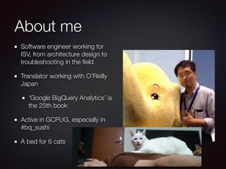 About me
Software engineer working for
ISV, from architecture design to
troubleshooting in the ﬁeld
Translator working with O’Reilly
Japan
‘Google BigQuery Analytics’ is
the 25th book
Active in GCPUG, especially in
#bq_sushi
A bed for 6 cats
 