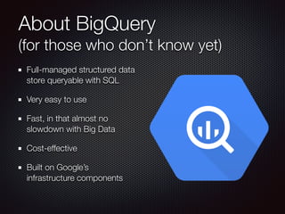 About BigQuery  
(for those who don’t know yet)
Full-managed structured data
store queryable with SQL
Very easy to use
Fast, in that almost no
slowdown with Big Data
Cost-effective
Built on Google’s
infrastructure components
 