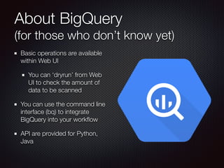 About BigQuery  
(for those who don’t know yet)
Basic operations are available
within Web UI
You can ‘dryrun’ from Web
UI to check the amount of
data to be scanned
You can use the command line
interface (bq) to integrate
BigQuery into your workﬂow
API are provided for Python,
Java
 