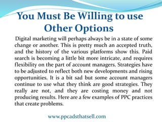 You Must Be Willing to use
Other Options
Digital marketing will perhaps always be in a state of some
change or another. This is pretty much an accepted truth,
and the history of the various platforms show this. Paid
search is becoming a little bit more intricate, and requires
flexibility on the part of account managers. Strategies have
to be adjusted to reflect both new developments and rising
opportunities. It is a bit sad but some account managers
continue to use what they think are good strategies. They
really are not, and they are costing money and not
producing results. Here are a few examples of PPC practices
that create problems.
www.ppcadsthatsell.com
 
