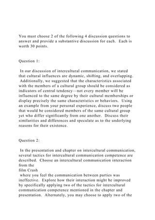 You must choose 2 of the following 4 discussion questions to
answer and provide a substantive discussion for each. Each is
worth 30 points.
Question 1:
In our discussion of intercultural communication, we stated
that cultural influences are dynamic, shifting, and overlapping.
Additionally, we suggested that the characteristics associated
with the members of a cultural group should be considered as
indicators of central tendency—not every member will be
influenced to the same degree by their cultural memberships or
display precisely the same characteristics or behaviors. Using
an example from your personal experience, discuss two people
that would be considered members of the same cultural group
yet who differ significantly from one another. Discuss their
similarities and differences and speculate as to the underlying
reasons for their existence.
Question 2:
In the presentation and chapter on intercultural communication,
several tactics for intercultural communication competence are
described. Choose an intercultural communication interaction
from the
film Crash
where you feel the communication between parties was
ineffective. Explore how their interaction might be improved
by specifically applying two of the tactics for intercultural
communication competence mentioned in the chapter and
presentation. Alternately, you may choose to apply two of the
 