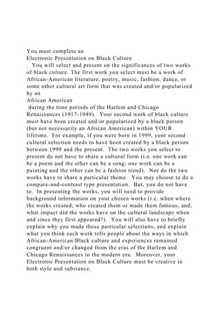 You must complete an
Electronic Presentation on Black Culture
. You will select and present on the significances of two works
of black culture. The first work you select must be a work of
African-American literature, poetry, music, fashion, dance, or
some other cultural art form that was created and/or popularized
by an
African American
during the time periods of the Harlem and Chicago
Renaissances (1917-1949). Your second work of black culture
must have been created and/or popularized by a black person
(but not necessarily an African American) within YOUR
lifetime. For example, if you were born in 1999, your second
cultural selection needs to have been created by a black person
between 1999 and the present. The two works you select to
present do not have to share a cultural form (i.e. one work can
be a poem and the other can be a song; one work can be a
painting and the other can be a fashion trend). Nor do the two
works have to share a particular theme. You may choose to do a
compare-and-contrast type presentation. But, you do not have
to. In presenting the works, you will need to provide
background information on your chosen works (i.e. when where
the works created; who created them or made them famous; and,
what impact did the works have on the cultural landscape when
and since they first appeared?). You will also have to briefly
explain why you made those particular selections, and explain
what you think each work tells people about the ways in which
African-American/Black culture and experiences remained
congruent and/or changed from the eras of the Harlem and
Chicago Renaissances to the modern era. Moreover, your
Electronic Presentation on Black Culture must be creative in
both style and substance.
 