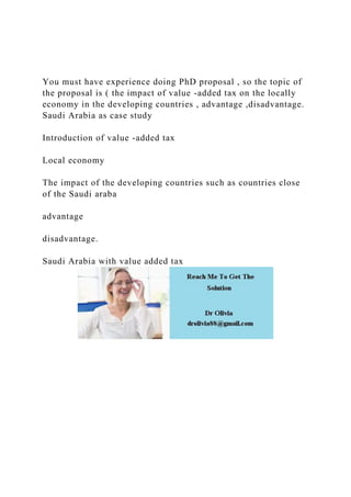You must have experience doing PhD proposal , so the topic of
the proposal is ( the impact of value -added tax on the locally
economy in the developing countries , advantage ,disadvantage.
Saudi Arabia as case study
Introduction of value -added tax
Local economy
The impact of the developing countries such as countries close
of the Saudi araba
advantage
disadvantage.
Saudi Arabia with value added tax
 