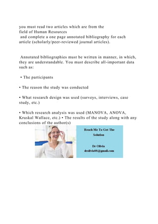 you must read two articles which are from the
field of Human Resources
and complete a one page annotated bibliography for each
article (scholarly/peer-reviewed journal articles).
Annotated bibliographies must be written in manner, in which,
they are understandable. You must describe all-important data
such as:
• The participants
• The reason the study was conducted
• What research design was used (surveys, interviews, case
study, etc.)
• Which research analysis was used (MANOVA, ANOVA,
Kruskal Wallace, etc.) • The results of the study along with any
conclusions of the author(s)
 