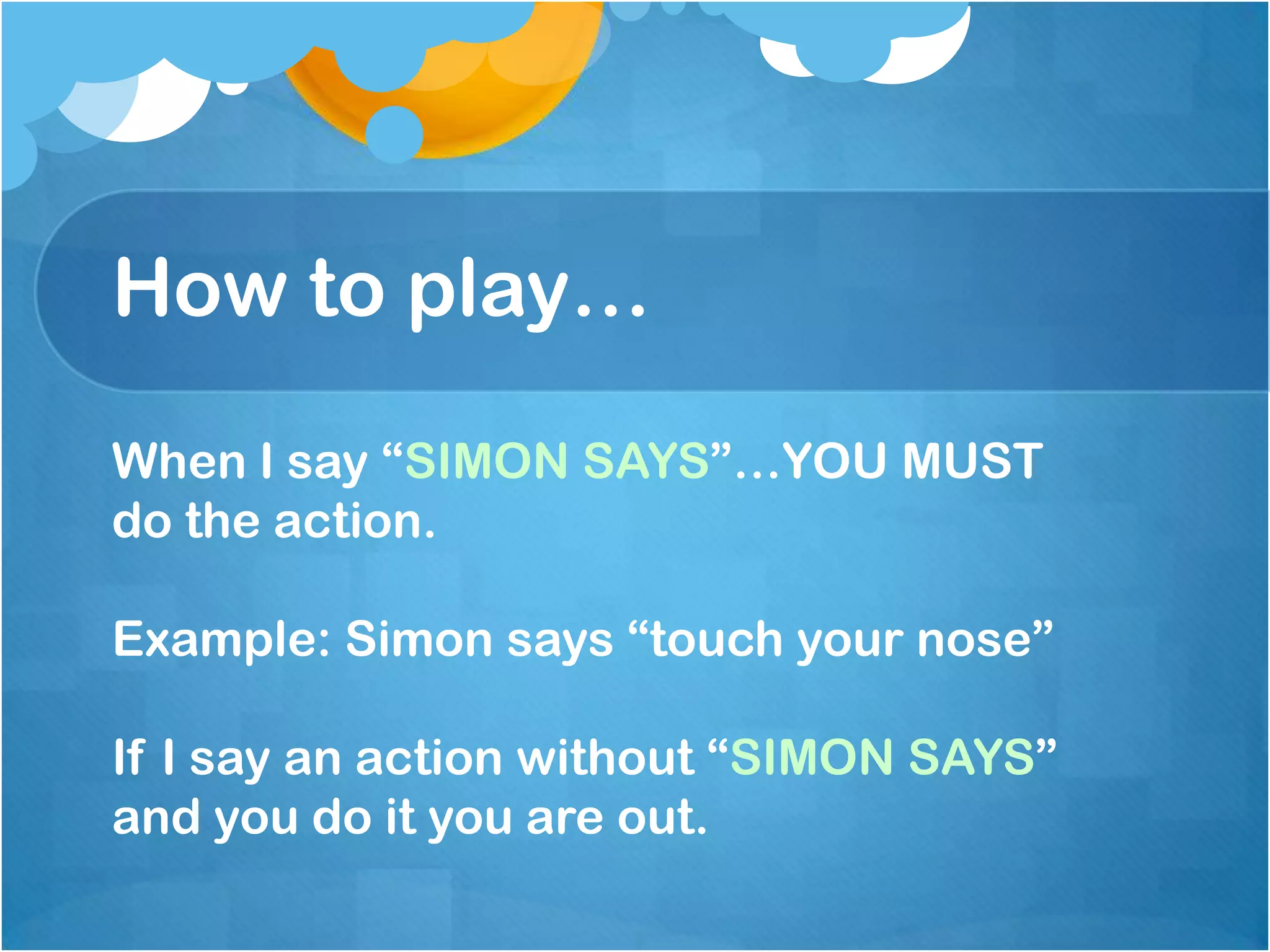 How to play…
When I say “SIMON SAYS”…YOU MUST
do the action.
Example: Simon says “touch your nose”
If I say an action without “SIMON SAYS”
and you do it you are out.