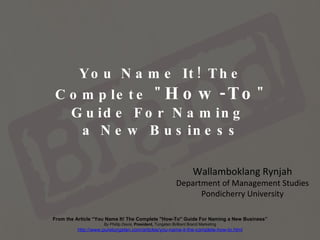 You Name It! The Complete &quot; How-To &quot; Guide For Naming  a New Business Wallamboklang Rynjah Department of Management Studies Pondicherry University From the Article “You Name It! The Complete &quot;How-To&quot; Guide For Naming a New Business” By Phillip Davis,  President,  Tungsten Brilliant Brand Marketing http://www.puretungsten.com/articles/you-name-it-the-complete-how-to.html 