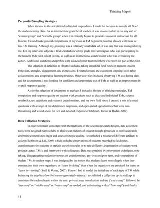Thinking Maps®
11
Purposeful Sampling Strategies
When it came to the selection of individual respondents, I made the decision to sample all 24 of
the students in my class. As an intermediate grade level teacher, it was inconceivable to run any sort of
“control group” and “variable group” when I’m ethically bound to provide consistent instruction for all.
Instead, I would make general comparisons of my class as TM beginners, to other classes with more or
less TM training. Although my grouping was a relatively small data set, it was one that was manageable by
me. For my interview subjects, I first selected one of my grade level colleagues who was participating in
the tandem TMs pilot cohort on site, as well as an instructional coach/trainer who was overseeing the
cohort. Additional questions and probes were asked of other team members who were not part of the pilot.
The selection of activities to observe included taking anecdotal field notes on random student
behaviors, attitudes, engagement, and expressions. I rotated around the classroom listening-in on table
collaborations and cooperative learning routines. Other activities included observing TM use during class
and for assessments. I was looking for confident and appropriate use of TMs as well as an improvement in
overall response quality.
As for the selection of documents to analyze, I looked at the use of thinking strategies, TM
completion and response quality on student work products such as class and individual TMs, science
notebooks, test questions and research questionnaires, and my own field notes. I created a mix of closed
questions with a range of pre-determined responses, and open-ended opportunities that were non-
threatening and would allow for rich and detailed responses (Ritchhart, Turner & Hadar, 2009).
Data Collection Strategies
In order to remain consistent with the traditions of the selected research designs, data collection
tools were designed purposefully to elicit clear pictures of student thought processes to more accurately
determine content knowledge and assess response quality. I established a balance of different artifacts to
collect (Robinson & Lai, 2006) which included observations of students recorded in field notes,
questionnaires for students to explain use of strategies or to rate difficulty, examination of student work
product (actual TMs), and interviews with colleagues. Data was obtained by observation techniques, note
taking, disaggregating student responses on questionnaires, pre-tests and post-tests, and comparisons of
student TMs to anchor maps. I was intrigued by the notion that students learn more deeply when they
construction their own organizers, or “learn by doing” than when the organizers are provided for them, or
“learn by viewing” (Stull & Mayer, 2007). I knew I had to model the initial use of each type of TM while
balancing the need to allow for learner-generated variance. I established a collection cycle and kept it
consistent for each subtopic within the unit: pre-test, map introduction and use (“circle map”, followed by
“tree map” or “bubble map” or “brace map” as needed, and culminating with a “flow map”) and finally
 