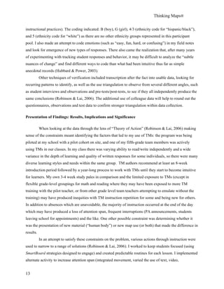Thinking Maps®
13
instructional practices). The coding indicated: B (boy), G (girl), 4/3 (ethnicity code for “hispanic/black”),
and 5 (ethnicity code for “white”) as there are no other ethnicity groups represented in this participant
pool. I also made an attempt to code emotions (such as “easy, fun, hard, or confusing”) in my field notes
and look for emergence of new types of responses. There also came the realization that, after many years
of experimenting with tracking student responses and behavior, it may be difficult to analyze the “subtle
nuances of change” and find different ways to code than what had been intuitive thus far as simple
anecdotal records (Hubbard & Power, 2003).
Other techniques of verification included transcription after the fact into usable data, looking for
recurring patterns to identify, as well as the use triangulation to observe from several different angles, such
as student interviews and observations and pre-tests/post-tests, to see if they all independently produce the
same conclusions (Robinson & Lai, 2006). The additional use of colleague data will help to round out the
questionnaires, observations and test data to confirm stronger triangulation within data collection.
Presentation of Findings: Results, Implications and Significance
When looking at the data through the lens of “Theory of Action” (Robinson & Lai, 2006) making
sense of the constraints meant identifying the factors that led to my use of TMs: the program was being
piloted at my school with a pilot cohort on site, and one of my fifth-grade team members was actively
using TMs in our classes. In my class there was varying ability to read/write independently and a wide
variance in the depth of learning and quality of written responses for some individuals, so there were many
diverse learning styles and needs within the same group. TM authors recommend at least an 8-week
introduction period followed by a year-long process to work with TMs until they start to become intuitive
for learners. My own 3-4 week study pales in comparison and the limited exposure to TMs (except in
flexible grade-level groupings for math and reading where they may have been exposed to more TM
training with the pilot teacher, or from other grade level team teachers attempting to emulate without the
training) may have produced inequities with TM instruction repetition for some and being new for others.
In addition to absences which are unavoidable, the majority of instruction occurred at the end of the day
which may have produced a loss of attention span, frequent interruptions (PA announcements, students
leaving school for appointments) and the like. One other possible constraint was determining whether it
was the presentation of new material (“human body”) or new map use (or both) that made the difference in
results.
In an attempt to satisfy these constraints on the problem, various actions through instruction were
used to narrow to a range of solutions (Robinson & Lai, 2006). I worked to keep students focused (using
SmartBoard strategies designed to engage) and created predictable routines for each lesson. I implemented
alternate activity to increase attention span (integrated movement, varied the use of text, video,
 