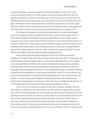Thinking Maps®
14
SmartBoard, discussion, cooperative groupings for pair-shares and jigsaw activities). I also tried to
transition the students in their use of TMs by starting out with the pre-printed blank TMs at first and
gradually released them to use their own self-drawn maps. TMs by their design were meant to allow for
differentiation and the needs of those learners with varying abilities were met in the flexible nature of the
maps. I attempted to prevent lesson interruption by occasionally rearranging the day so that the science
TMs lesson could be earlier to avoid afternoon disruption. I also maintained constant communication with
other TM teachers to aim for consistency in instruction, modeling and the rate of exposure to TMs.
The subsequent consequences of instructional actions produced a more focused and engaged
climate with an apparent increase in student interest (but again, was that the TMs or subject matter – or
both?) and both intended and unintended consequences emerged (Robinson & Lai, 2006). Intended
consequences were positive reactions to the TMs demo and students were more motivated to get their own
written, more productive in written responses, and the collaborative groups seemed to increase the sense of
community while working with new maps and sharing connections. I made sure to encourage different
types of color-coding on the maps and for this, student connections to references and schema were more
effective in the depth to which they could transfer their learning during class.
Other expected results included the findings that TMs were most effective when used in
combination for students to fully develop their conclusions (Hyerle & Yeager, 2007). The most precise and
detailed responses came when students used two or more maps to explain their thinking. Also intended
was my increased ability to use TMs to assess students’ development of concepts and misconceptions
(Novak & Gowan, 1984). It was far easier to spot patterns and connections in thinking as well as the
glaring gaps from misconceptions or map misuse. It was anticipated that students would achieve the ability
to organize their ideas independently, assess the quality and quantity of their own written responses, and
possess increased awareness of own thinking and an increased motivation to learn. In conversations with
students, it was made clear that they thought these strategies helped them as they read through text,
watched videos and participated in class discussions. 20% of the class even alluded to the fact that the use
of TMs helped them more than the traditional study guides when preparing for the test.
There were, however, unintended consequences that I did not anticipate. Although I knew that
those students who generally do well would continue to do well (and the data supported this), I assumed
that all of those who did not generally do well would make some growth. Instead, I found that only a small
group began to improve and for some, there was no improvement. For some inexplicable reason, there was
also a reversal in performance about midway through, and students started to use TMs less and less
effectively. I relied on the assumption that the maps would begin to make a permanent change in the
written response quality of most students, and during direct instruction or independent class time, it did.
However, on assessment it appears that perhaps the “novelty” wore off because TMs were utilized less and
 