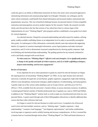 Thinking Maps®
4
could also gain in our ability to differentiate instruction for those who need a more structured approach to
internalizing information and communicating higher level thought. Ultimately, my colleagues and the
entire school community could benefit from shared information and increased student, instructional and
programmatic successes. This was a beneficial challenge because my personal interest in brain-compatible
instruction and metacognition served as another impetus for this research. Finally, the research was both
timely and relevant due to the fact that sections of my school have been in various stages of the
implementation of a new “Thinking Maps®” pilot program and have established a cross-grade level cohort
for vertical alignment.
As a desired outcome, I hoped for increased understanding and achievement for students, utilizing
quick, readily-available scaffolding frames at an independent level in order to successfully accomplish
three goals: (1) read/acquire to filter information, consistently identify main idea and provide supporting
details, (2) organize to construct meaningful information, secure logical patterns and make emotional
connections, and (3) write to demonstrate increased comprehension by showing quality responses, high
level thinking and internalized deep understanding. The guiding question for my research continued to
evolve and finally emerged with several facets:
To what extent are “Thinking Maps®” effective tools and strategies: (1) to significantly produce
a change in the quality and depth of written responses, and (2) to build scaffolding techniques,
deepen understanding, and increase engagement?
Review of Literature
It was important for me to select parameters to guide my search for relevant literature as I began
the ongoing process of researching “Thinking Maps®” (or TMs). As my topic became more and more
narrowed, it naturally diverged into several themes: graphic organizers, engagement, high-order thinking,
effective cross-disciplinary instructional strategies, depth/complexity of understanding, and metacognition.
I quickly made use of the various online databases such as Google Scholar, and Education Full Text
(Wilson’s Web), available from the university’s Auraria Library, to access electronic resources. In addition,
I created general Internet searches of familiar professional sites I regularly use, such as ASCD and McRel,
in addition to the “Thinking Maps®” website itself, as well as made use of professional texts from my own
personal library. A quick search through each of their bibliographies allowed me to identify additional data
sources that these other references had used.
As I began to search for relevant literature to collect and review, I compiled a list of keyword
search terms and tried multiple variations, such as: “thinking maps,” “graphic organizers + deep
understanding,” “common visual language,” “non-linguistic representation,” and similar combinations
involving maps or organizers used to solidify learning and increase comprehension. At first, it seemed like
a treasure hunt as I searched through articles about “Thinking Maps®” (or TMs) and found references to
 