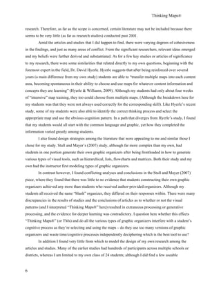 Thinking Maps®
6
research. Therefore, as far as the scope is concerned, certain literature may not be included because there
seems to be very little (as far as research studies) conducted past 2001.
Amid the articles and studies that I did happen to find, there were varying degrees of cohesiveness
in the findings, and just as many areas of conflict. From the significant researchers, relevant ideas emerged
and my beliefs were further derived and substantiated. As for a few key studies or articles of significance
to my research, there were some similarities that related directly to my own questions, beginning with the
foremost expert in the field, Dr. David Hyerle. Hyerle suggests that after being reinforced over several
years (a main difference from my own study) students are able to “transfer multiple maps into each content
area, becoming spontaneous in their ability to choose and use maps for whatever content information and
concepts they are learning” (Hyerle & Williams, 2009). Although my students had only about four weeks
of “intensive” map training, they too could choose from multiple maps. (Although the breakdown here for
my students was that they were not always used correctly for the corresponding skill). Like Hyerle’s recent
study, some of my students were also able to identify the correct thinking process and select the
appropriate map and use the obvious cognition pattern. In a path that diverges from Hyerle’s study, I found
that my students would all start with the common language and graphic, yet how they completed the
information varied greatly among students.
I also found design strategies among the literature that were appealing to me and similar those I
chose for my study. Stull and Mayer’s (2007) study, although far more complex than my own, had
students in one portion generate their own graphic organizers after being frontloaded in how to generate
various types of visual tools, such as hierarchical, lists, flowcharts and matrices. Both their study and my
own had the instructor first modeling types of graphic organizers.
In contrast however, I found conflicting analyses and conclusions in the Stull and Mayer (2007)
piece, where they found that there was little to no evidence that students constructing their own graphic
organizers achieved any more than students who received author-provided organizers. Although my
students all received the same “blank” organizer, they differed on their responses within. There were many
discrepancies in the results of studies and the conclusions of articles as to whether or not the visual
patterns (and I interpreted “Thinking Maps®” here) resulted in extraneous processing or generative
processing, and the evidence for deeper learning was contradictory. I question here whether this effects
“Thinking Maps®” (or TMs) and do all the various types of graphic organizers interfere with a student’s
cognitive process as they’re selecting and using the maps – do they use too many versions of graphic
organizers and waste time/cognitive processes independently deciphering which is the best tool to use?
In addition I found very little from which to model the design of my own research among the
articles and studies. Many of the earlier studies had hundreds of participants across multiple schools or
districts, whereas I am limited to my own class of 24 students; although I did find a few useable
 
