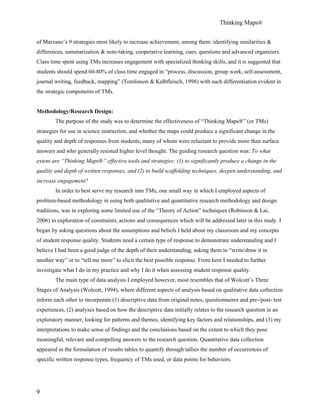 Thinking Maps®
9
of Marzano’s 9 strategies most likely to increase achievement, among them: identifying similarities &
differences, summarization & note-taking, cooperative learning, cues, questions and advanced organizers.
Class time spent using TMs increases engagement with specialized thinking skills, and it is suggested that
students should spend 60-80% of class time engaged in “process, discussion, group work, self-assessment,
journal writing, feedback, mapping” (Tomlinson & Kalbfleisch, 1998) with such differentiation evident in
the strategic components of TMs.
Methodology/Research Design:
The purpose of the study was to determine the effectiveness of “Thinking Maps®” (or TMs)
strategies for use in science instruction, and whether the maps could produce a significant change in the
quality and depth of responses from students, many of whom were reluctant to provide more than surface
answers and who generally resisted higher level thought. The guiding research question was: To what
extent are “Thinking Maps®” effective tools and strategies: (1) to significantly produce a change in the
quality and depth of written responses, and (2) to build scaffolding techniques, deepen understanding, and
increase engagement?
In order to best serve my research into TMs, one small way in which I employed aspects of
problem-based methodology in using both qualitative and quantitative research methodology and design
traditions, was in exploring some limited use of the “Theory of Action” techniques (Robinson & Lai,
2006) in exploration of constraints, actions and consequences which will be addressed later in this study. I
began by asking questions about the assumptions and beliefs I held about my classroom and my concepts
of student response quality. Students need a certain type of response to demonstrate understanding and I
believe I had been a good judge of the depth of their understanding, asking them to “write/draw it in
another way” or to “tell me more” to elicit the best possible response. From here I needed to further
investigate what I do in my practice and why I do it when assessing student response quality.
The main type of data analysis I employed however, most resembles that of Wolcott’s Three
Stages of Analysis (Wolcott, 1994), where different aspects of analysis based on qualitative data collection
inform each other to incorporate (1) descriptive data from original notes, questionnaires and pre-/post- test
experiences, (2) analyses based on how the descriptive data initially relates to the research question in an
exploratory manner, looking for patterns and themes, identifying key factors and relationships, and (3) my
interpretations to make sense of findings and the conclusions based on the extent to which they pose
meaningful, relevant and compelling answers to the research question. Quantitative data collection
appeared in the formulation of results tables to quantify through tallies the number of occurrences of
specific written response types, frequency of TMs used, or data points for behaviors.
 