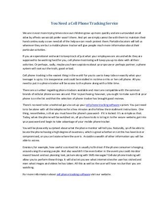 You Need a Cell Phone Tracking Service
We are in ever more trying times since our children grow up more quickly and are surrounded on all
sides by affects we would prefer wasn't there. And yet we simply cannot be with them to maintain their
hand continuously so we need all of the help we can reach protect them. Portable locators will tell us
wherever they are but a mobile phone tracker will give people much more information about their
particular activities.
If you are operational and want to keep track of just what your employees are around while they are
supposed to be working hard for you, cell phone monitoring will keep you up-to-date with all their
activities. Or perhaps, sadly, maybe you have suspicions about your spouse or perhaps partner; a phone
system will root out the truth, good or bad.
Cell phone tracking is the easiest thing in the world for you to use to keep tabs on exactly what your
teenager is up to. It is inexpensive and could be installed in no time on his or her cell phone. All you
need to put in a phone tracker will be access to the phone along with a little time.
There are a number regarding phone trackers available and most are compatible with the common
brands of cellular phone we see around. Prior to purchasing, however, you ought to make sure that your
phone is on the list and that the selection of phone tracker has brought good reviews.
There's no need to be a technical guru to set up your cell phone tracking software system. You just need
to to be alone with all the telephone for a few minutes and to follow the installment instructions. One
thing, nevertheless, is that you must have the phone's password - if it is locked. It's as simple as that.
Today, when the phone will be switched on, all you have to do is to log in to the secure website, get into
your password and begin to take advantage of your mobile phone tracker.
You will be pleasantly surprised about what the phone monitor will tell you. Naturally, you'll be able to
locate the phone having a high degree of exactness, which is great whether or not this has been lost or
compromised, or you can locate where the user is. A sizable a wealth of other information you will be
able to access.
Envision, for example, how useful a contact list is usually to find out if the phone consumer is hanging
around using the wrong people. And also wouldn't it be even better in the event you could monitor
inward bound and out planning text, picture along with SMS messages? Cellular phone tracking will
allow you to perform these things. It will also let you see what internet sites the user has visited and
even what images and videos he has taken. All this as well as the user will have no clue that you are
watching.
For more information about cell phone tracking software visit our website.

 