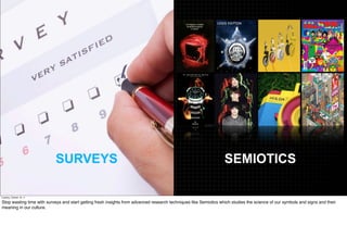 SURVEYS                                                                                 SEMIOTICS

Tuesday, October 18, 11

Stop wasting time with surveys and start getting fresh insights from advanced research techniques like Semiotics which studies the science of our symbols and signs and their
meaning in our culture.
 